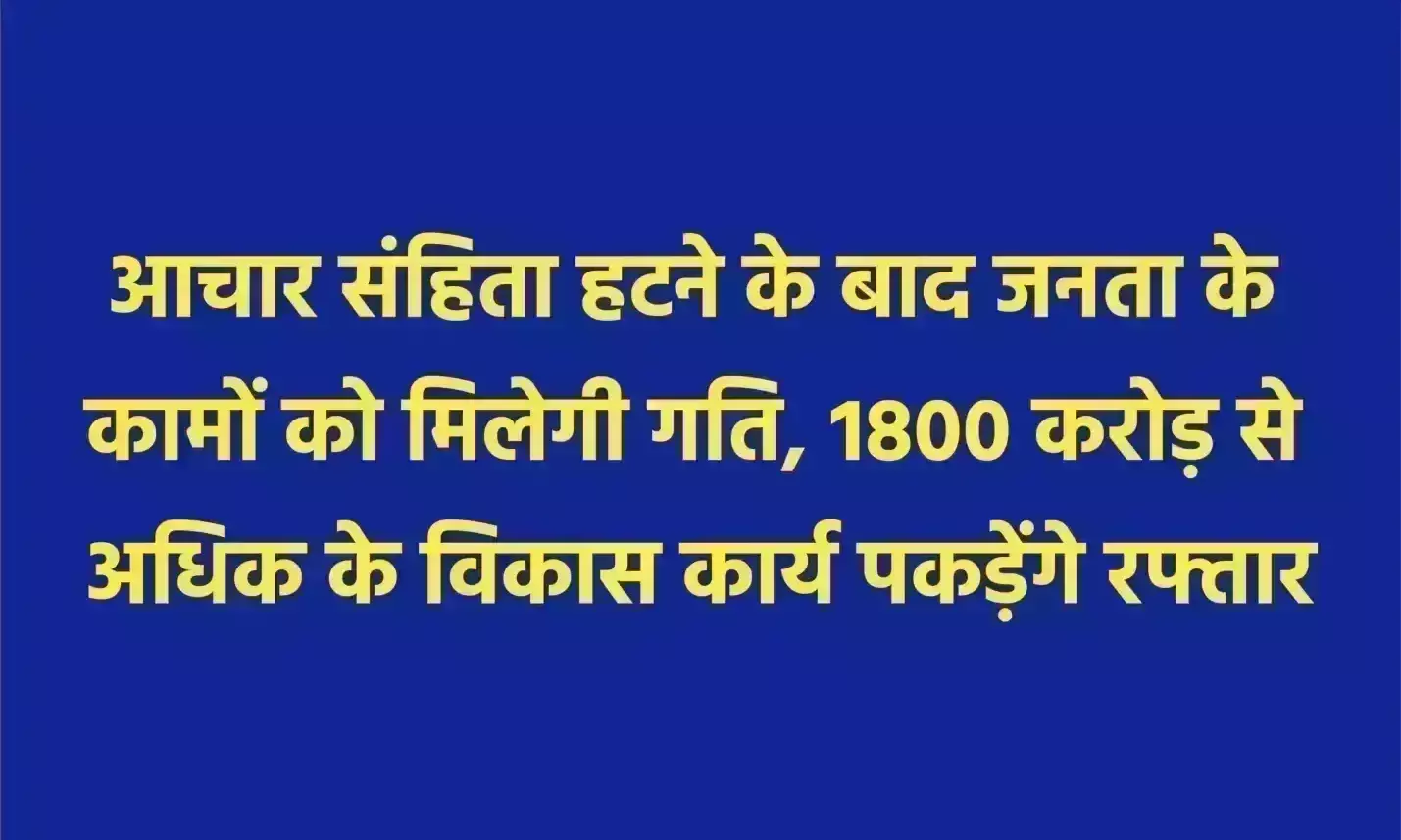 आचार संहिता हटने के बाद जनता के कामों को मिलेगी गति, 1800 करोड़ से अधिक के विकास कार्य पकड़ेंगे रफ्तार